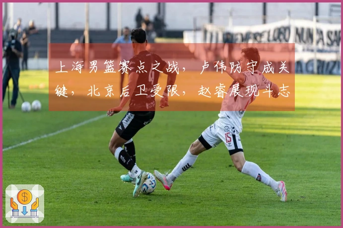 上海男篮赛点之战，卢伟防守成关键，北京后卫受限，赵睿展现斗志