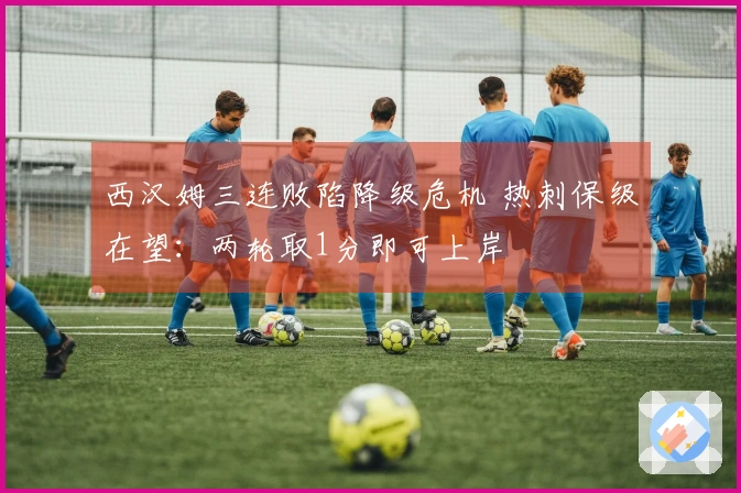 西汉姆三连败陷降级危机 热刺保级在望：两轮取1分即可上岸