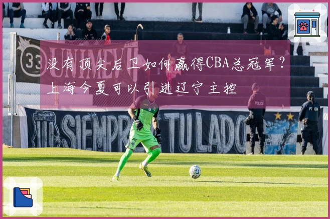 没有顶尖后卫如何赢得CBA总冠军？上海今夏可以引进辽宁主控